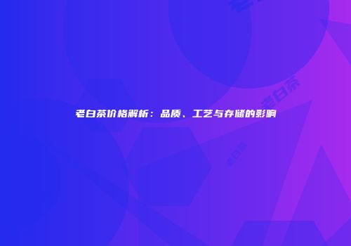 老白茶价格解析：品质、工艺与存储的影响