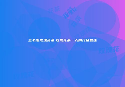 怎么泡玫瑰花茶,玫瑰花茶一天喝几朵最佳