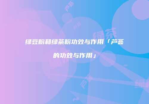 绿豆粉和绿茶粉功效与作用「芦荟的功效与作用」