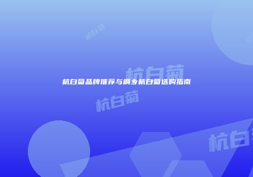 杭白菊品牌推荐与桐乡杭白菊选购指南