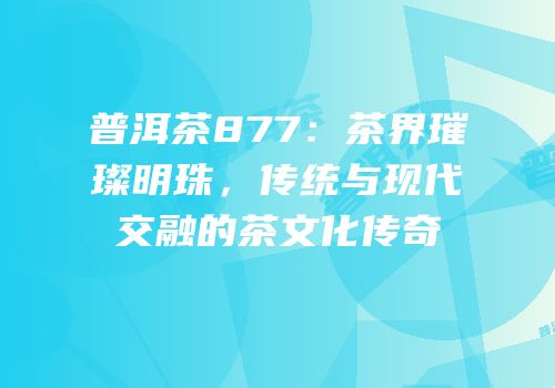 普洱茶877：茶界璀璨明珠，传统与现代交融的茶文化传奇