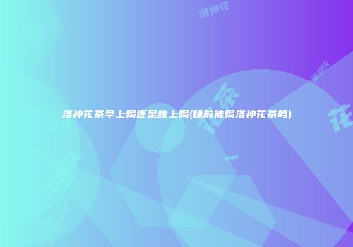 洛神花茶早上喝还是晚上喝(睡前能喝洛神花茶吗)