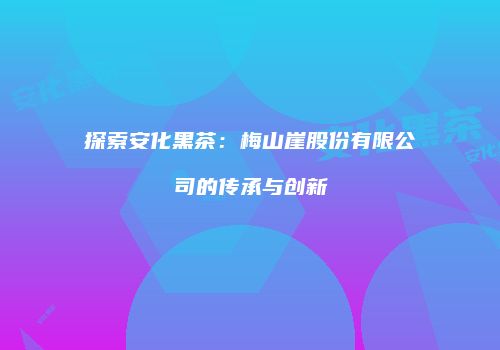 探索安化黑茶：梅山崖股份有限公司的传承与创新