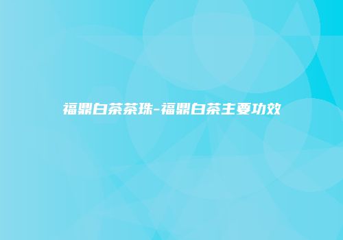 福鼎白茶茶珠-福鼎白茶主要功效