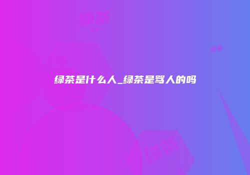 绿茶是什么人_绿茶是骂人的吗