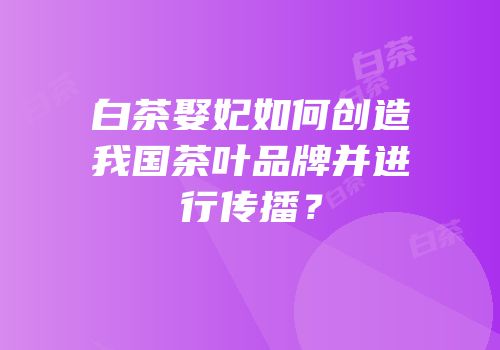 白茶娶妃如何创造我国茶叶品牌并进行传播？