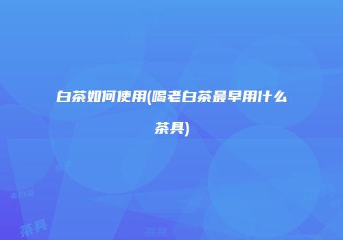 白茶如何使用(喝老白茶最早用什么茶具)