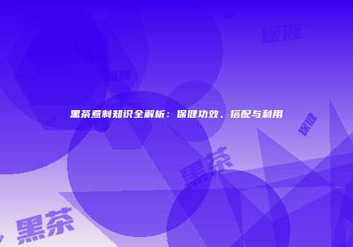 黑茶煮制知识全解析：保健功效、搭配与利用