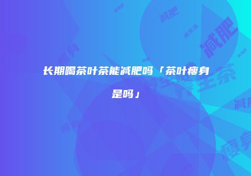 长期喝茶叶茶能减肥吗「茶叶瘦身是吗」