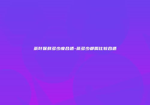 茶叶保鲜多少度合适-茶多少都喝比较合适