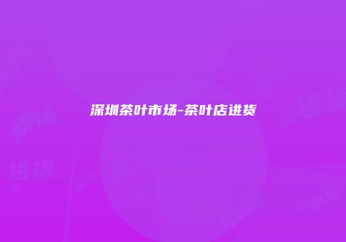 深圳茶叶市场-茶叶店进货