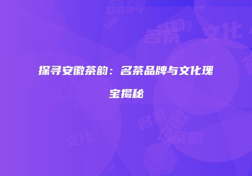 探寻安徽茶韵：名茶品牌与文化瑰宝揭秘