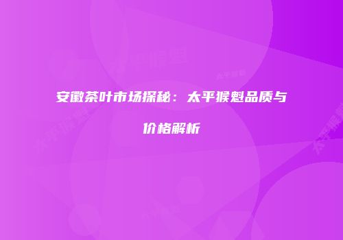 安徽茶叶市场探秘：太平猴魁品质与价格解析