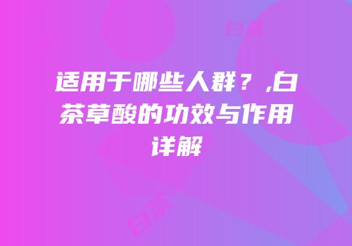 适用于哪些人群？,白茶草酸的功效与作用详解