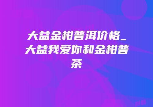 大益金柑普洱价格_大益我爱你和金柑普茶
