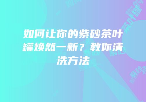 如何让你的紫砂茶叶罐焕然一新？教你清洗方法