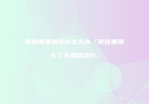 紫砂壶要换茶叶怎么办「紫砂壶用久了不用放茶叶」