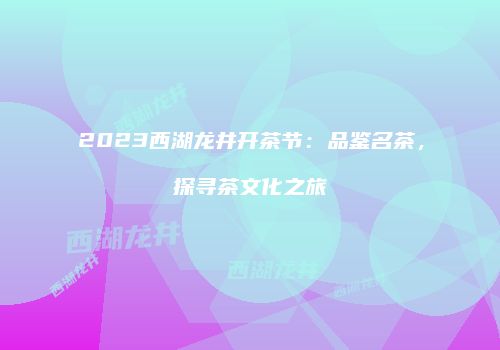 2023西湖龙井开茶节：品鉴名茶，探寻茶文化之旅
