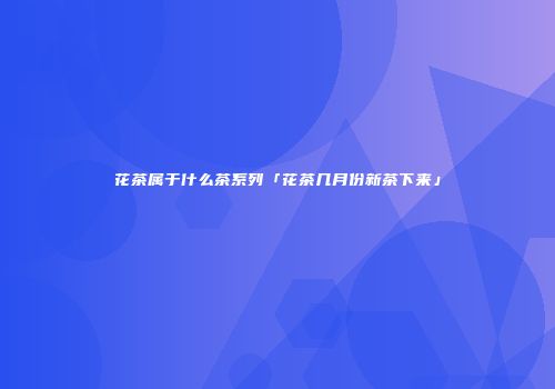 花茶属于什么茶系列「花茶几月份新茶下来」