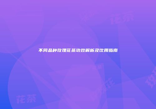 不同品种玫瑰花茶功效解析及饮用指南