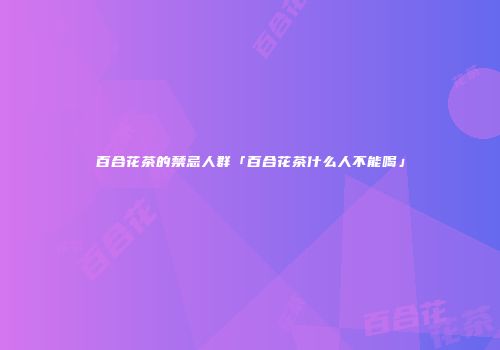 百合花茶的禁忌人群「百合花茶什么人不能喝」