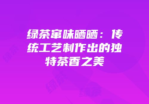 绿茶窜味晒晒：传统工艺制作出的独特茶香之美