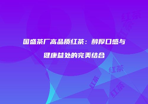 国盛茶厂高品质红茶：醇厚口感与健康益处的完美结合
