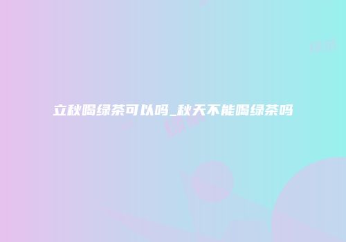 立秋喝绿茶可以吗_秋天不能喝绿茶吗
