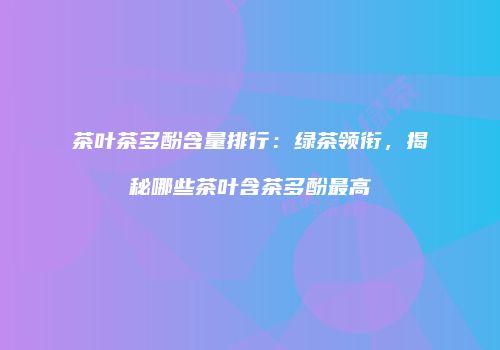 茶叶茶多酚含量排行：绿茶领衔，揭秘哪些茶叶含茶多酚最高