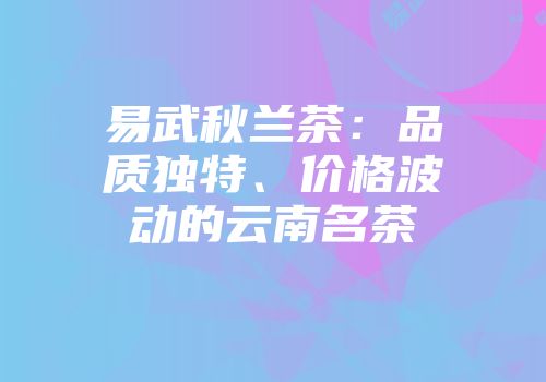易武秋兰茶：品质独特、价格波动的云南名茶
