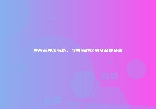 雪片茶冲泡解析：与雪菊的区别及品质特点