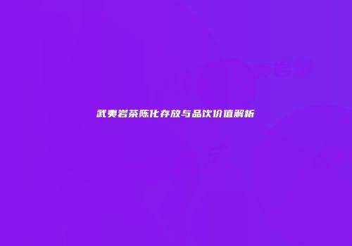 武夷岩茶陈化存放与品饮价值解析