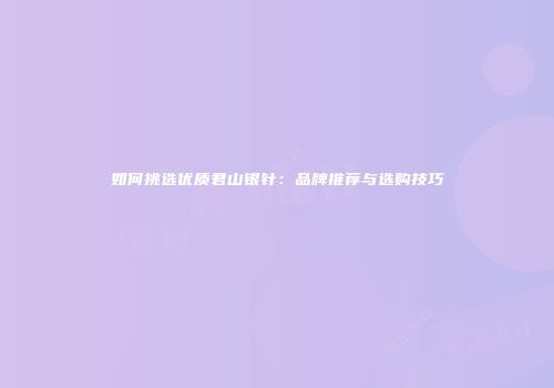如何挑选优质君山银针：品牌推荐与选购技巧