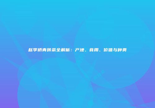 赵李桥青砖茶全解析：产地、食用、价值与种类