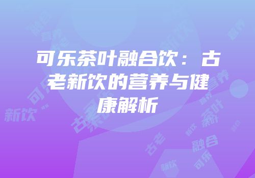可乐茶叶融合饮：古老新饮的营养与健康解析