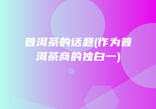 普洱茶的话题(作为普洱茶商的独白一)