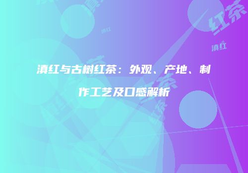 滇红与古树红茶：外观、产地、制作工艺及口感解析