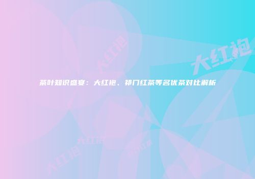 茶叶知识盛宴：大红袍、祁门红茶等名优茶对比解析