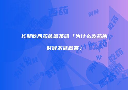 长期吃西药能喝茶吗「为什么吃药的时候不能喝茶」
