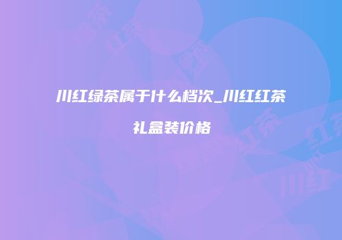 川红绿茶属于什么档次_川红红茶礼盒装价格