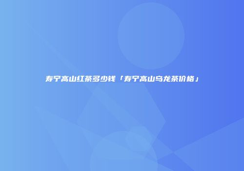 寿宁高山红茶多少钱「寿宁高山乌龙茶价格」