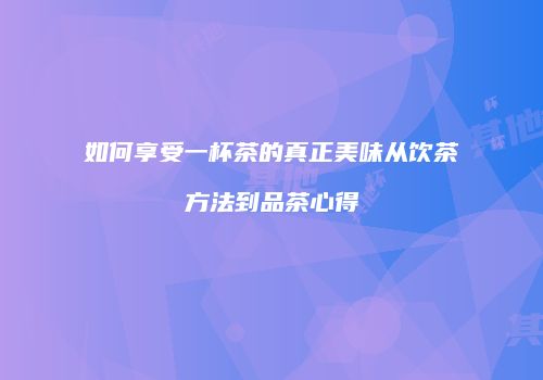 如何享受一杯茶的真正美味从饮茶方法到品茶心得