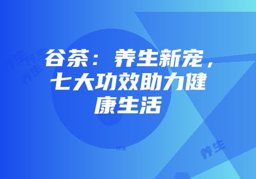 谷茶：养生新宠，七大功效助力健康生活