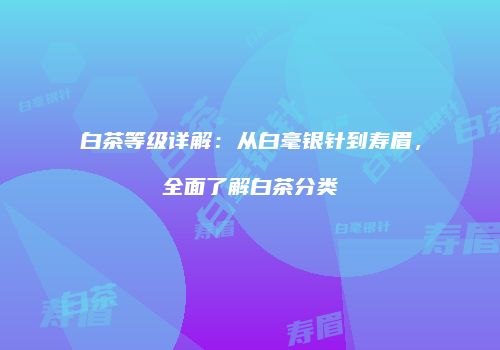 白茶等级详解：从白毫银针到寿眉，全面了解白茶分类