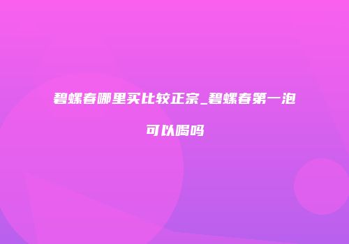 碧螺春哪里买比较正宗_碧螺春第一泡可以喝吗