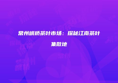 常州峨桥茶叶市场：探秘江南茶叶集散地