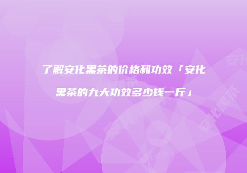 了解安化黑茶的价格和功效「安化黑茶的九大功效多少钱一斤」
