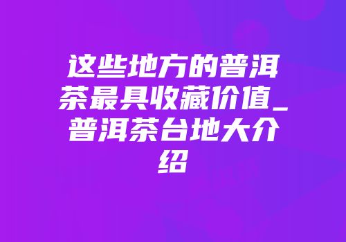 这些地方的普洱茶最具收藏价值_普洱茶台地大介绍