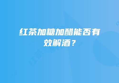 红茶加糖加醋能否有效解酒？