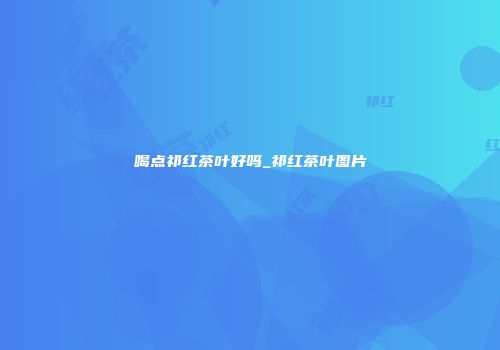 喝点祁红茶叶好吗_祁红茶叶图片